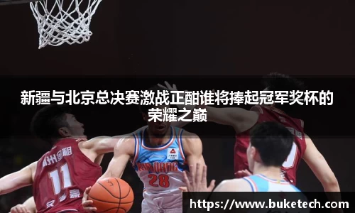 新疆与北京总决赛激战正酣谁将捧起冠军奖杯的荣耀之巅