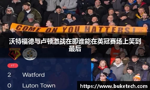 沃特福德与卢顿激战在即谁能在英冠赛场上笑到最后